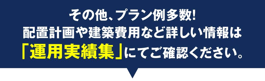 その他、プラン例多数！配置計画や建築費用など詳しい情報は「運用実績集」にてご確認ください。