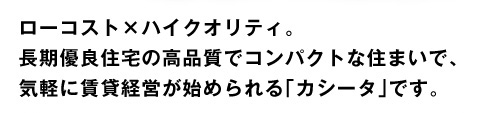 ローコスト×ハイクオリティ。長期優良住宅の高品質でコンパクトな住まいで気軽に賃貸経営が始められる「カシータ」です。