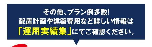 その他、プラン例多数！配置計画や建築費用など詳しい情報は「運用実績集」にてご確認ください。