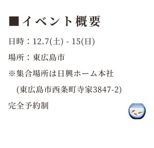 イベント概要 日時：2024年12月7日(土)～2024年12月15日(日) 場所：東広島市※集合場所は日興ホーム本社(東広島市西条町寺家3847-2)※完全予約制